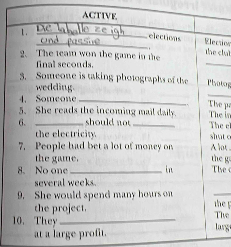 activE 
1、 D_ 
_elections Election 
、 the club 
2. The team won the game in the 
final seconds, 
_ 
3. Someone is taking photographs of the Photog 
wedding. 
4. Someone_ 
_ 
The pa 
5. She reads the incoming mail daily. The in 
6. _should not _The el 
the electricity. shut o 
7. People had bet a lot of money on A lot 
the game. the g 
8. No one _in The 
several weeks. 
9. She would spend many hours on 
_ 
the project. 
the p 
10. They_ 
The 
at a large profit. 
larg