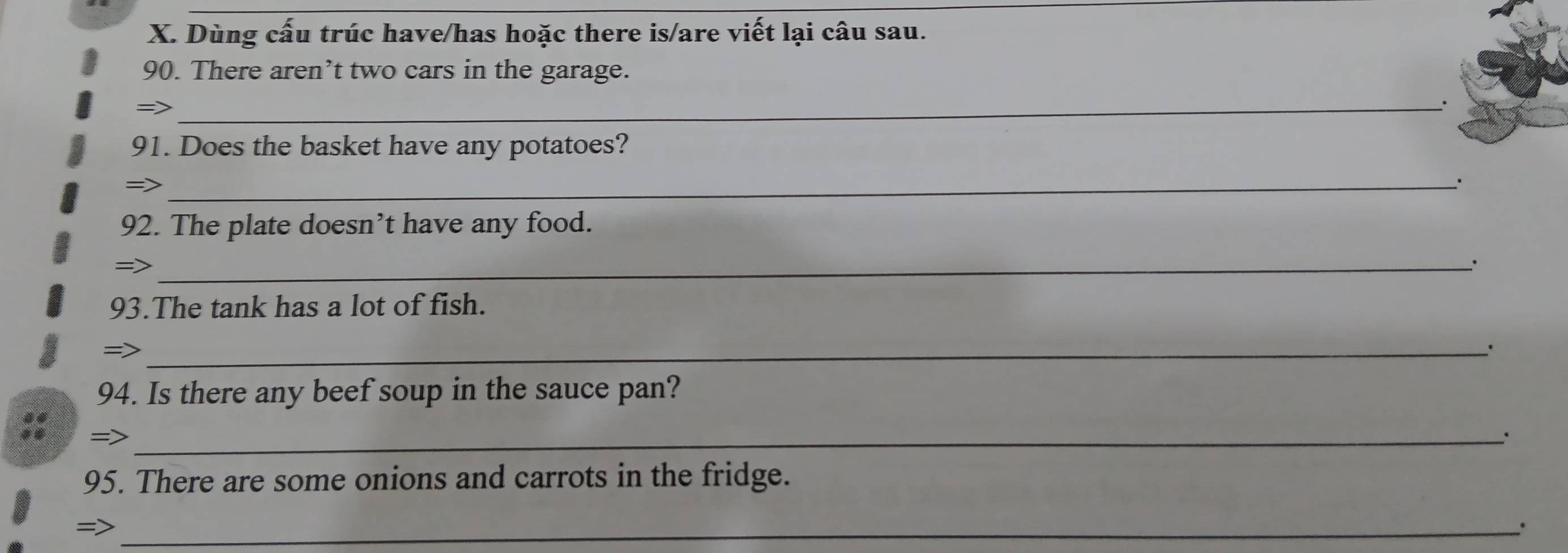 Dùng cấu trúc have/has hoặc there is/are viết lại câu sau. 
90. There aren’t two cars in the garage. 
=> 
_. 
91. Does the basket have any potatoes? 
_ 
92. The plate doesn’t have any food. 
= 
_ 
93.The tank has a lot of fish. 
=>_ 
94. Is there any beef soup in the sauce pan? 
_ 
95. There are some onions and carrots in the fridge. 
_= 
.