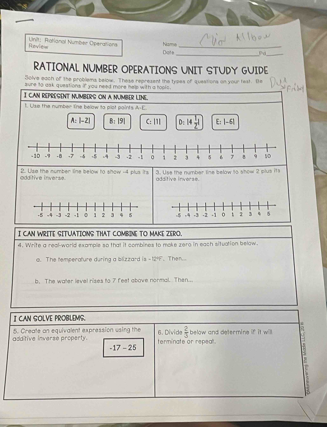 Rational Number Operations Name
Review Date_
_Pd_
RATIONAL NUMBER OPERATIONS UNIT STUDY GUIDE
Solve each of the problems below. These represent the types of questions on your test. Be
sure to ask questions if you need more help with a topic.
I CAN REPRESENT NUMBERS ON A NUMBER LINE.
1. Use the number line below to plot points A-E.
A:|-2| B:|9| C:111 D:14 1/2 1 E:|-6|
-10 -9 -8 -7 -6 -5 -4 -3 -2 -1 0 1 2 3 4 5 6 7 8 9 10
2. Use the number line below to show -4 plus its 3. Use the number line below to show 2 plus its
additive inverse. additive inverse.

I CAN WRITE SITUATIONS THAT COMBINE TO MAKE ZERO.
4. Write a real-world example so that it combines to make zero in each situation below.
a. The temperature during a blizzard is -12°F Then...
b. The water level rises to 7 feet above normal. Then...
I CAN SOLVE PROBLEMS.
5. Create an equivalent expression using the 6. Divide  2/3  below and determine if it will .
additive inverse property. terminate or repeat.
-17-25
2