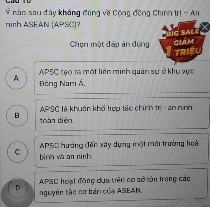 Ý nào sau đây không đúng về Cộng đồng Chính trị - An
ninh ASEAN (APSC)?
BIGSALE 
Chọn một đáp án đúng gIảm
TRIệU
APSC tạo ra một liên minh quân sự ở khu vực
A
Đông Nam Á.
APSC là khuôn khổ hợp tác chính trị - an ninh
B toàn diện.
APSC hướng đến xây dựng một môi trường hoài
C bình và an ninh.
APSC hoạt động dựa trên cơ sở tôn trọng các
D nguyên tắc cơ bản của ASEAN.