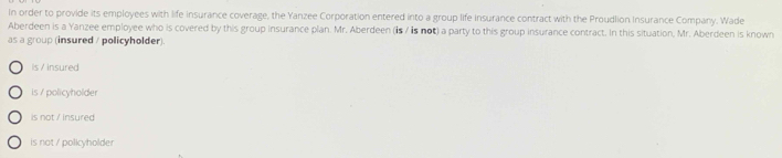 In order to provide its employees with life insurance coverage, the Yanzee Corporation entered into a group life insurance contract with the Proudlion insurance Company. Wade
Aberdeen is a Yanzee employee who is covered by this group insurance plan. Mr. Aberdeen (is / is not) a party to this group insurance contract. In this situation, Mr. Aberdeen is known
as a group (insured / policyholder)
is / insured
is / policyholder
is not / insured
is not / policyholder