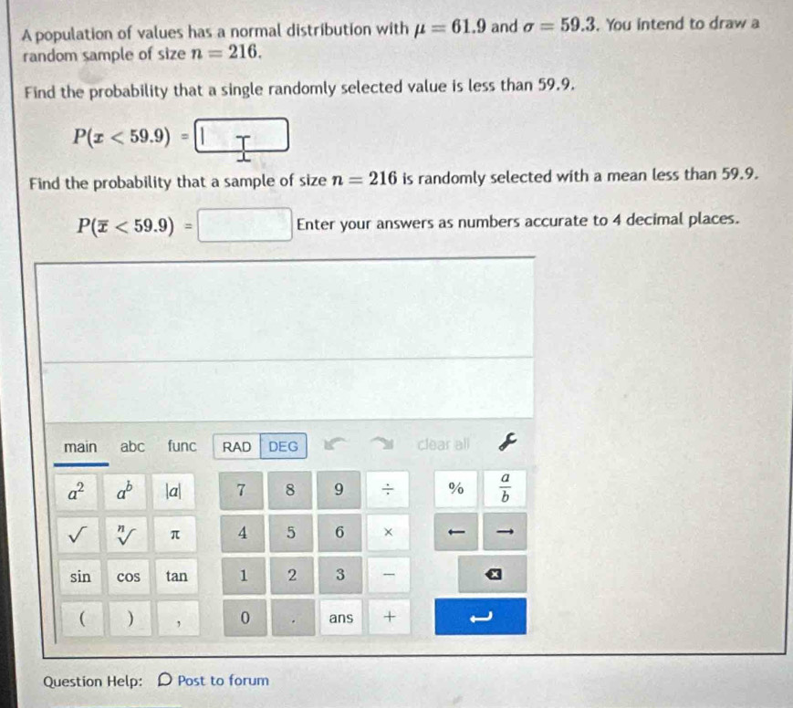 A population of values has a normal distribution with mu =61.9 and sigma =59.3. You intend to draw a 
random sample of size n=216. 
Find the probability that a single randomly selected value is less than 59.9.
P(x<59.9)=□
Find the probability that a sample of size n=216 is randomly selected with a mean less than 59.9.
P(overline x<59.9)=□ Enter your answers as numbers accurate to 4 decimal places. 
main abc func RAD DEG clear all
a^2 a^b |a| 7 8 9 / %  a/b 
sqrt() sqrt[n]() π 4 5 6 ×
sin cos tan 1 2 3 
( ) , 0 . ans + 
Question Help: Post to forum