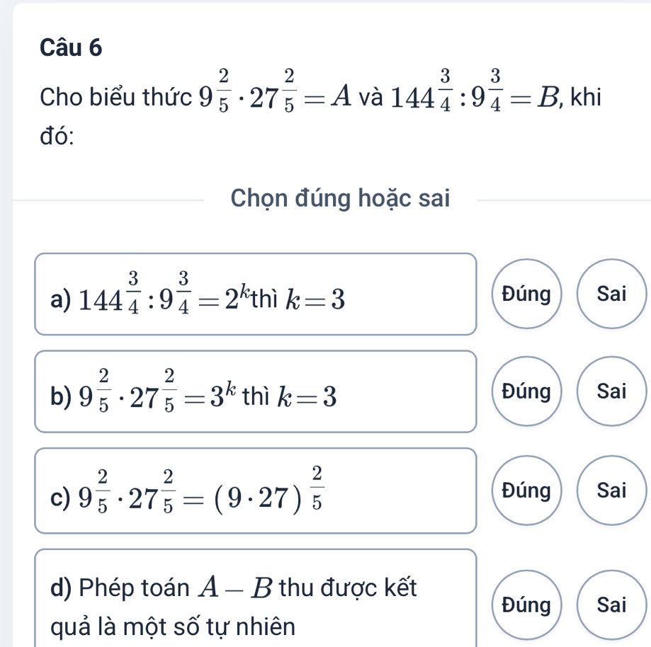 Cho biểu thức 9^(frac 2)5· 27^(frac 2)5=A và 144^(frac 3)4:9^(frac 3)4=B , khi 
đó: 
Chọn đúng hoặc sai 
a) 144^(frac 3)4:9^(frac 3)4=2^(k_1) thì k=3 Đúng Sai 
b) 9^(frac 2)5· 27^(frac 2)5=3^k thì k=3 Đúng Sai 
c) 9^(frac 2)5· 27^(frac 2)5=(9· 27)^ 2/5  Đúng Sai 
d) Phép toán A - B thu được kết 
Đúng Sai 
quả là một số tự nhiên