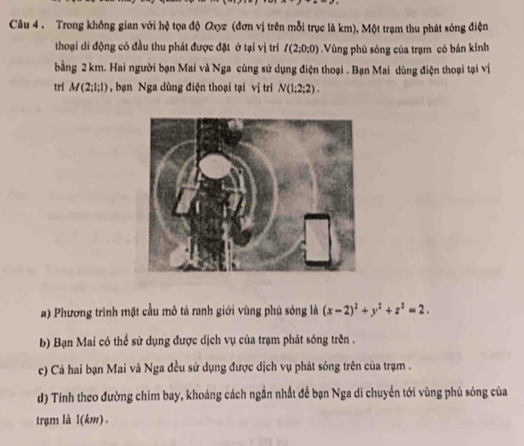 Trong không gian với hệ tọa độ Oxyz (đơn vị trên mỗi trục là km), Một trạm thu phát sóng điện 
thoại di động có đầu thu phát được đặt ở tại vị trí I(2;0;0).Vùng phủ sóng của trạm có bán kính 
bằng 2 km. Hai người bạn Mai và Nga cùng sử dụng điện thoại . Bạn Mai dùng điện thoại tại vị 
trí M(2;l;l) , bạn Nga dùng điện thoại tại vị trí N(1;2;2). 
a) Phương trình mặt cầu mô tả ranh giới vùng phủ sóng là (x-2)^2+y^2+z^2=2. 
b) Bạn Mai có thể sử dụng được dịch vụ của trạm phát sóng trên . 
c) Cả hai bạn Mai và Nga đều sử dụng được dịch vụ phát sóng trên của trạm . 
d) Tính theo đường chim bay, khoảng cách ngắn nhất để bạn Nga di chuyển tới vùng phủ sóng của 
trạm là 1(km).