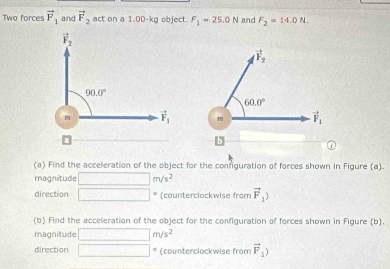 Two forces vector F_1 and vector F_2 act on a 1.00-kg object. F_1=25.0N and F_2=14.0N.
(a) Find the acceleration of the object for the configuration of forces shown in Figure (a).
magnitude □ m/s^2
direction □° (counterclockwise from vector F_1)
(b) Find the acceleration of the object for the configuration of forces shown in Figure (b).
magnitude □ m/s^2
direction |^circ  (counterclockwise from vector F_1)