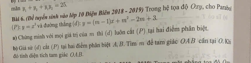 mãn y_1+y_2+y_1y_2=25. 
Bài 6. (Đề tuyển sinh vào lớp 10 Điện Biên 2018 - 2019) Trong hệ tọa độ Oxy, cho Parabol
(P ):y=x^2 và đường thẳng (d): y=(m-1)x+m^2-2m+3. 
a) Chứng minh với mọi giá trị của m thì (d) luôn cắt (P) tại hai điểm phân biệt.
b) Giả sử (d) cắt (P) tại hai điểm phân biệt A, B. Tìm m để tam giác OAB cân tại O. Khi
đó tính diện tích tam giác OAB.