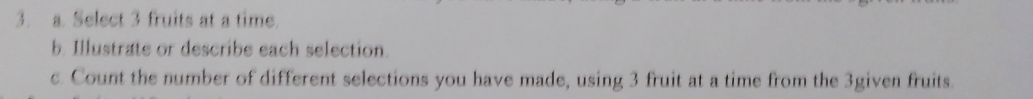 Select 3 fruits at a time. 
b. Illustrate or describe each selection. 
c. Count the number of different selections you have made, using 3 fruit at a time from the 3given fruits.