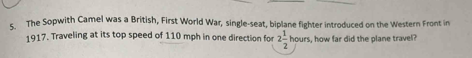 The Sopwith Camel was a British, First World War, single-seat, biplane fighter introduced on the Western Front in 
1917. Traveling at its top speed of 110 mph in one direction for 2 1/2  hours, how far did the plane travel?