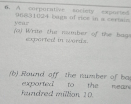 A corporative society exported
96831024 bags of rice in a certain
year
(a) Write the number of the bags 
exported in words. 
(b) Round off the number of ba 
exported to the neare 
hundred million 10.