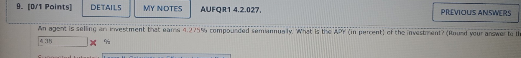 DETAILS MY NOTES AUFQR1 4.2.027. PREVIOUS ANSWERS
An agent is selling an investment that earns 4.275% compounded semiannually. What is the APY (in percent) of the investment? (Round your answer to th
4 38 %