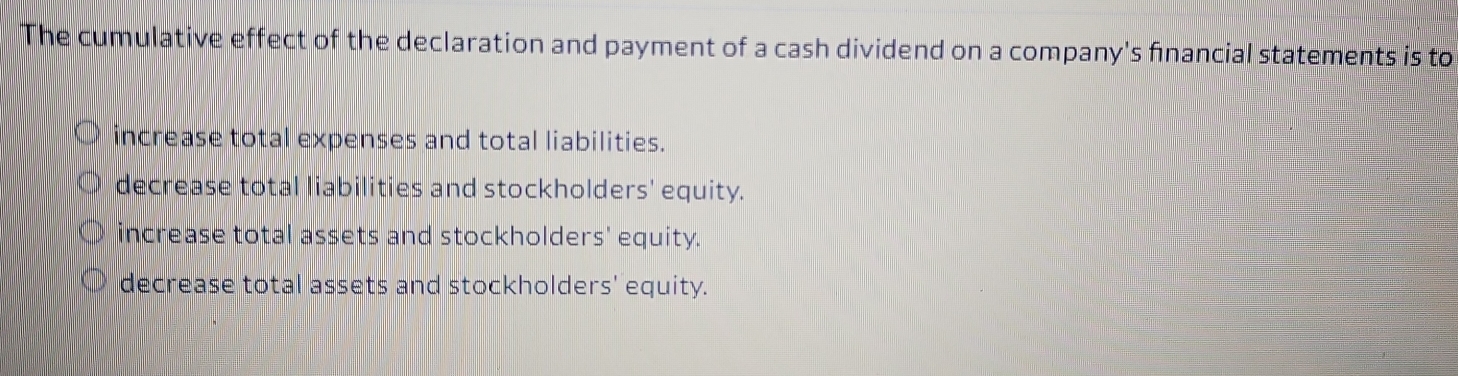 The cumulative effect of the declaration and payment of a cash dividend on a company's financial statements is to
increase total expenses and total liabilities.
decrease total liabilities and stockholders' equity.
increase total assets and stockholders' equity.
decrease total assets and stockholders' equity.