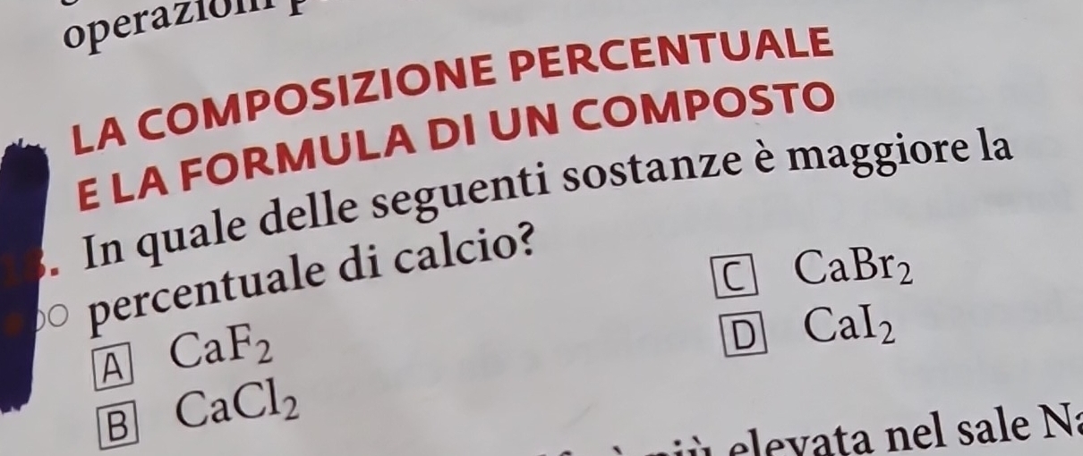 operaió n 
LA COMPOSIZIONE PERCENTUALE
E LA FORMULA DI UN COMPOSTO
. In quale delle seguenti sostanze è maggiore la
C CaBr_2
percentuale di calcio?
A CaF_2
D CaI_2
B CaCl_2
ele v ata nel sale Na