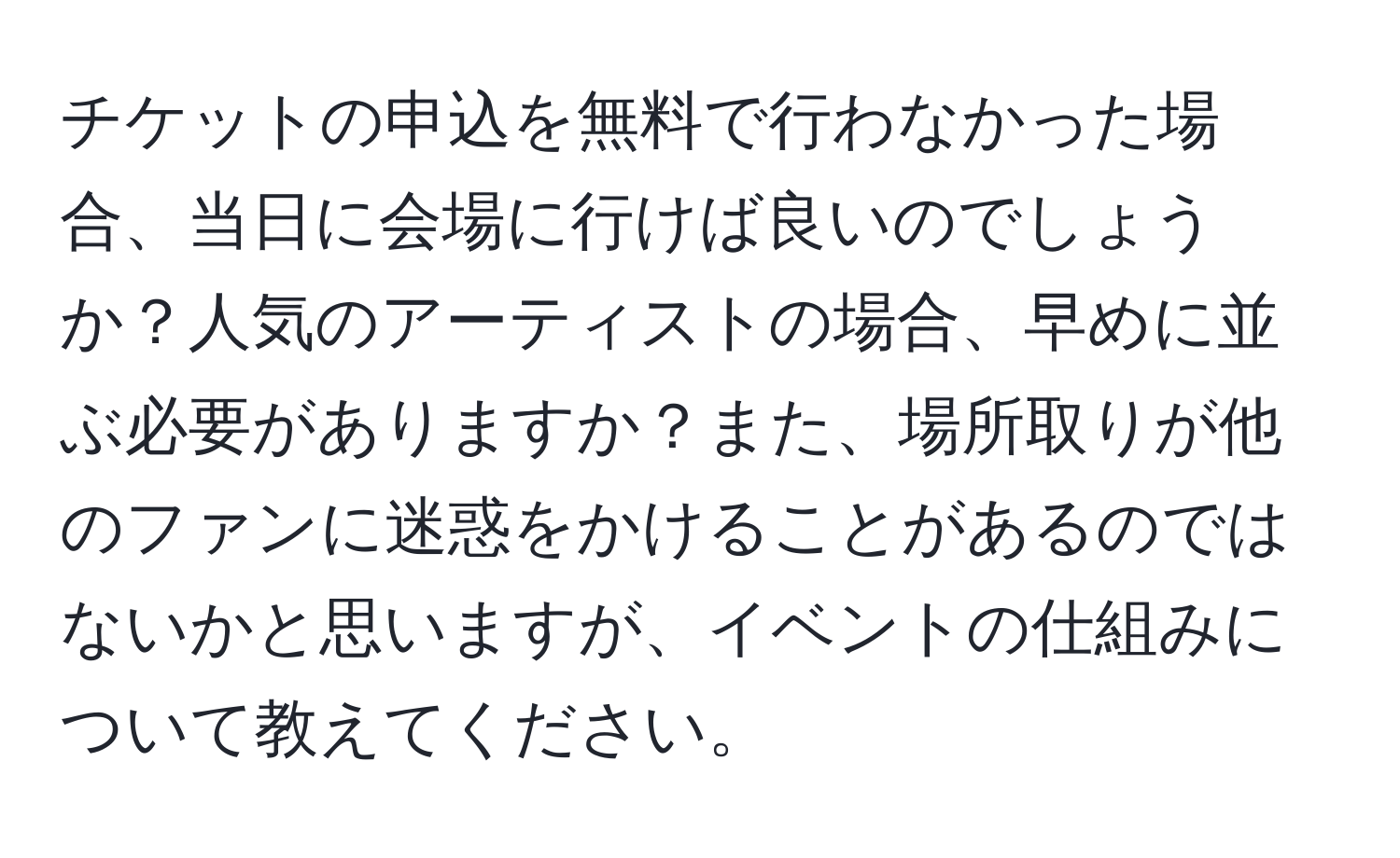 チケットの申込を無料で行わなかった場合、当日に会場に行けば良いのでしょうか？人気のアーティストの場合、早めに並ぶ必要がありますか？また、場所取りが他のファンに迷惑をかけることがあるのではないかと思いますが、イベントの仕組みについて教えてください。