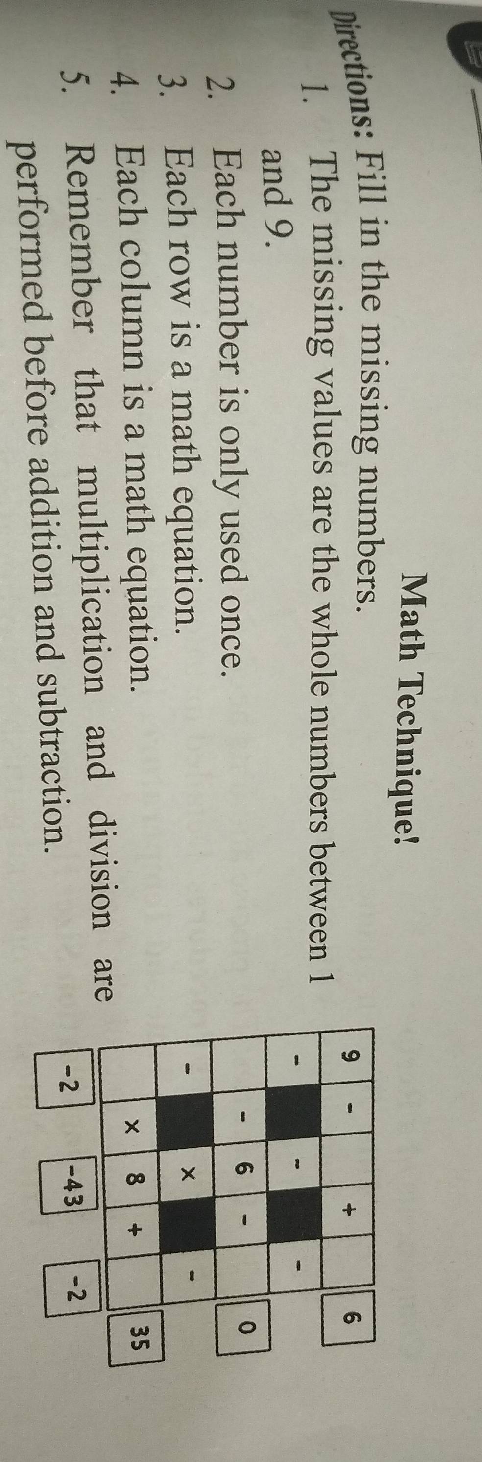 Math Technique! 
Directions: Fill in the missing numbers. 
9 
+ 
6 
1. The missing values are the whole numbers between 1

- 
and 9. 
2. Each number is only used once.
6 0
3. Each row is a math equation. 

× 

4. Each column is a math equation. 8 + 35 
5. Remember that multiplication and division are 
performed before addition and subtraction. 
-2 -43 -2