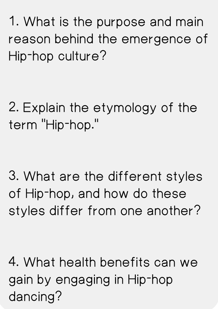 What is the purpose and main 
reason behind the emergence of 
Hip-hop culture? 
2. Explain the etymology of the 
term "Hip-hop." 
3. What are the different styles 
of Hip-hop, and how do these 
styles differ from one another? 
4. What health benefits can we 
gain by engaging in Hip-hop 
dancing?