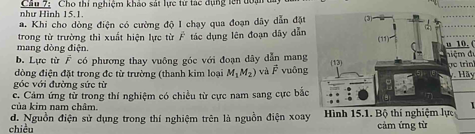 Cầu 7: Cho thí nghiệm khảo sát lực từ tác dụng lên đoạn đi 
như Hình 15.1. 
a. Khi cho dòng điện có cường độ I chạy qua đoạn dây dẫn đặt 
trong từ trường thì xuất hiện lực từ vector F tác dụng lên đoạn dây dẫn 
mang dòng điện. u 10. ( 
hiệm đự 
b. Lực từ vector F có phương thay vuông góc với đoạn dây dẫn mang 
dòng điện đặt trong đc từ trường (thanh kim loại M_1M_2) và vector F vuông 
ợ o trìn 
y. Hãy 
góc với đường sức từ 
c. Cảm ứng từ trong thí nghiệm có chiều từ cực nam sang cực bắc 
của kim nam châm. I 
d. Nguồn điện sử dụng trong thí nghiệm trên là nguồn điện xoay 
chiều