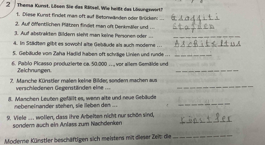 Thema Kunst. Lösen Sie das Rätsel. Wie heißt das Lösungswort? 
1. Diese Kunst findet man oft auf Betonwänden oder Brücken: ..._ 
2. Auf öffentlichen Plätzen findet man oft Denkmäler und ..._ 
3. Auf abstrakten Bildern sieht man keine Personen oder ..._ 
4. In Städten gibt es sowohl alte Gebäude als auch moderne ..._ 
_ 
5. Gebäude von Zaha Hadid haben oft schräge Linien und runde ..._ 
6. Pablo Picasso produzierte ca. 50.000.., vor allem Gemälde und 
Zeichnungen. 
_ 
7. Manche Künstler malen keine Bilder, sondern machen aus 
verschiedenen Gegenständen eine ... 
_ 
_ 
8. Manchen Leuten gefällt es, wenn alte und neue Gebäude 
nebeneinander stehen, sie lieben den ... 
9. Viele ... wollen, dass ihre Arbeiten nicht nur schön sind, 
sondern auch ein Anlass zum Nachdenken 
_ 
Moderne Künstler beschäftigen sich meistens mit dieser Zeit: die_