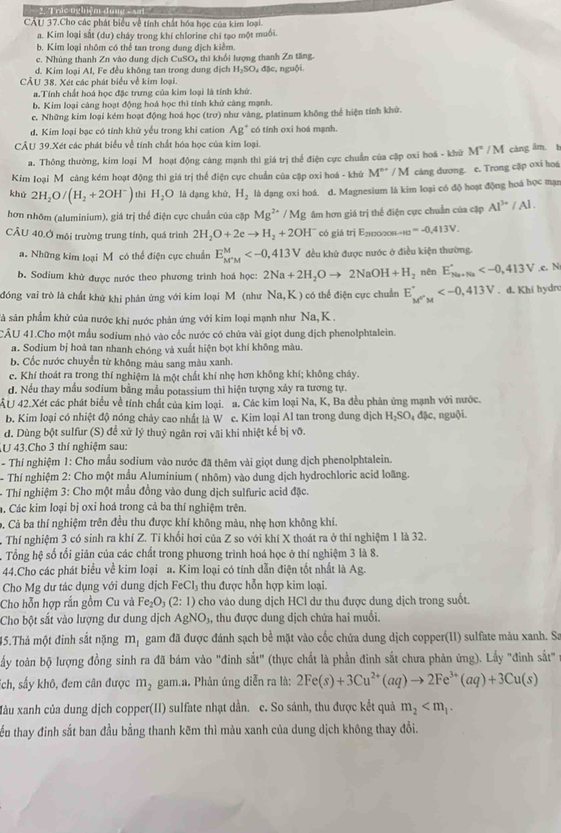 Trác ngliệm đong - sat 
CÂU 37.Cho các phát biểu về tính chất hóa học của kim loại.
a. Kim loại sắt (dư) cháy trong khí chlorine chỉ tạo một muối.
b. Kim loại nhôm có thể tan trong dung dịch kiểm.
c. Nhúng thanh Zn vào dung dịch CuSO₄ thì khối lượng thanh Zn tăng.
d. Kim loại Al, Fe đều không tan trong dung dịch H₂SO₄ đặc, nguội.
CÂU 38. Xét các phát biểu về kim loại.
a.Tính chất hoá học đặc trưng của kim loại là tính khử.
b. Kim loại càng hoạt động hoá học thì tính khử cảng mạnh.
c. Những kim loại kém hoạt động hoá học (trơ) như vàng, platinum không thể hiện tính khử.
d. Kim loại bạc có tính khử yếu trong khi cation Ag^+ có tính oxi hoá mạnh.
CÂU 39.Xét các phát biểu về tính chất hóa học của kim loại.
a. Thông thường, kim loại Mỹ hoạt động cảng mạnh thì giá trị thể điện cực chuẩn của cặp oxi hoá - khử ! M^2/N càng âm. t
Kim loại Mô cảng kém hoạt động thì giá trị thể điện cực chuẩn của cặp oxi hoá - khử M^(n+)/M càng dương. c. Trong cặp oxi hoá
khử 2H_2O/(H_2+2OH^-) thì H_2O là dạng khử, H_2 là dạng oxi hoá. d. Magnesium là kim loại có độ hoạt động hoá học mạn
hơn nhôm (aluminium), giá trị thể điện cực chuẩn của cặp Mg^(2+)/Mg âm hơn giá trị thế điện cực chuẩn của cặp Al^(3+)/Al.
CÂU 40.Ở môi trường trung tính, quá trình 2H_2O+2eto H_2+2OH^- có giá trị E_2H2O2OHto H2=-0.413V.
a. Những kim loại Môcó thể điện cực chuẩn E_M^+M^M đều khử được nước ở điều kiện thường.
b. Sodium khử được nước theo phương trình hoá học: 2Na+2H_2Oto 2NaOH+H_2 nên E_(Na+Na)^+ ,c. N
đóng vai trò là chất khử khi phản ứng với kim loại M (như Na,K) có thể điện cực chuẩn E_M^(G'M)^ . d. Khi hydro
sà sản phẩm khử của nước khi nước phản ứng với kim loại mạnh như Na,K  .
CÂU 41.Cho một mẫu sodium nhỏ vào cốc nước có chứa vài giọt dung dịch phenolphtalein.
a. Sodium bị hoà tan nhanh chóng và xuất hiện bọt khí không màu.
b. Cốc nước chuyền từ không màu sang màu xanh.
c. Khí thoát ra trong thí nghiệm là một chất khí nhẹ hơn không khí; không chảy.
d. Nếu thay mẫu sodium bằng mẫu potassium thì hiện tượng xảy ra tương tự.
ÂU 42.Xét các phát biểu về tính chất của kim loại. a. Các kim loại 1 sqrt(a) K, Ba đều phản ứng mạnh với nước.
b. Kim loại có nhiệt độ nóng chảy cao nhất là W c. Kim loại Al tan trong dung dịch H_2SO_4d ặc, nguội.
d. Dùng bột sulfur (S) đề xử lý thuỷ ngân rơi vãi khi nhiệt kế 1 bi Vhat O.
U 43.Cho 3 thí nghiệm sau:
- Thí nghiệm 1: Cho mẫu sodium vào nước đã thêm vài giọt dung dịch phenolphtalein.
- Th nghiệm 2: Cho một mầu Aluminium ( nhôm) vào dung dịch hydrochloric acid loãng.
- Thí nghiệm 3: Cho một mẫu đồng vào dung dịch sulfuric acid đặc.
h. Các kim loại bị oxi hoá trong cả ba thí nghiệm trên.
b. Cả ba thí nghiệm trên đều thu được khí không màu, nhẹ hơn không khí.
. Thí nghiệm 3 có sinh ra khí Z. Tỉ khối hơi của Z so với khí X thoát ra ở thí nghiệm 1 là 32.
. Tổng hệ số tối giản của các chất trong phương trình hoá học ở thí nghiệm 3 là 8.
44.Cho các phát biểu về kim loại a. Kim loại có tính dẫn điện tốt nhất là Ag.
Cho Mg dư tác dụng với dung dịch FeCl tu được hỗn hợp kim loại.
Cho hỗn hợp rắn gồm Cu và Fe_2O_3(2:1) cho vào dung dịch HCl dư thu được dung dịch trong suốt.
Cho bột sắt vào lượng dư dung dịch AgNO_3, , thu được dung dịch chứa hai muối.
45.Thả một đinh sắt nặng m_1 gam đã được đánh sạch bề mặt vào cốc chứa dung dịch copper(II) sulfate màu xanh. Sa
tấy toàn bộ lượng đồng sinh ra đã bám vào "đinh sắt" (thực chất là phần đinh sắt chưa phản ứng). Lấy "đình sắt" 
Tch, sấy khô, đem cân được m_2 gam.a. Phản ứng diễn ra là: 2Fe(s)+3Cu^(2+)(aq)to 2Fe^(3+)(aq)+3Cu(s)
Xàu xanh của dung dịch copper(II) sulfate nhạt dần. c. So sánh, thu được kết quả m_2
tếu thay đinh sắt ban đầu bằng thanh kẽm thì màu xanh của dung dịch không thay đồi.