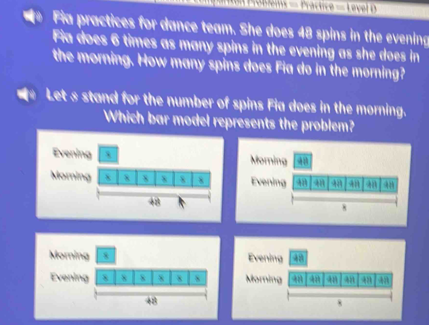 Poblems — Practice = Level D 
Fia practices for dance team. She does 48 spins in the evening 
Fia does 6 times as many spins in the evening as she does in 
the morning. How many spins does Fia do in the morning? 
Let s stand for the number of spins Fia does in the morning. 
Which bar model represents the problem? 
E 
M 
Morning Evening 48
Evenin Morning 18 48 4