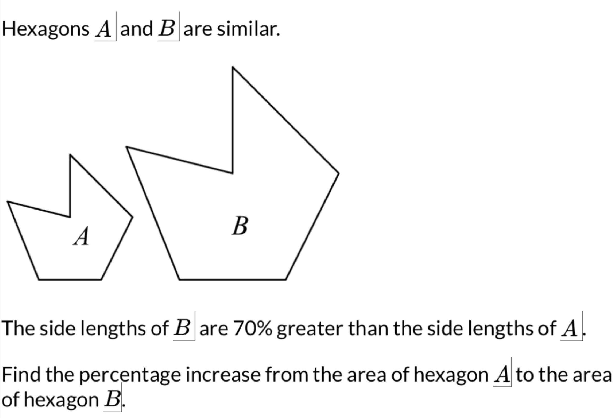 Hexagons A and B are similar. 
The side lengths of B are 70% greater than the side lengths of A. 
Find the percentage increase from the area of hexagon A to the area 
of hexagon B.