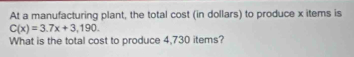 At a manufacturing plant, the total cost (in dollars) to produce x items is
C(x)=3.7x+3,190. 
What is the total cost to produce 4,730 items?