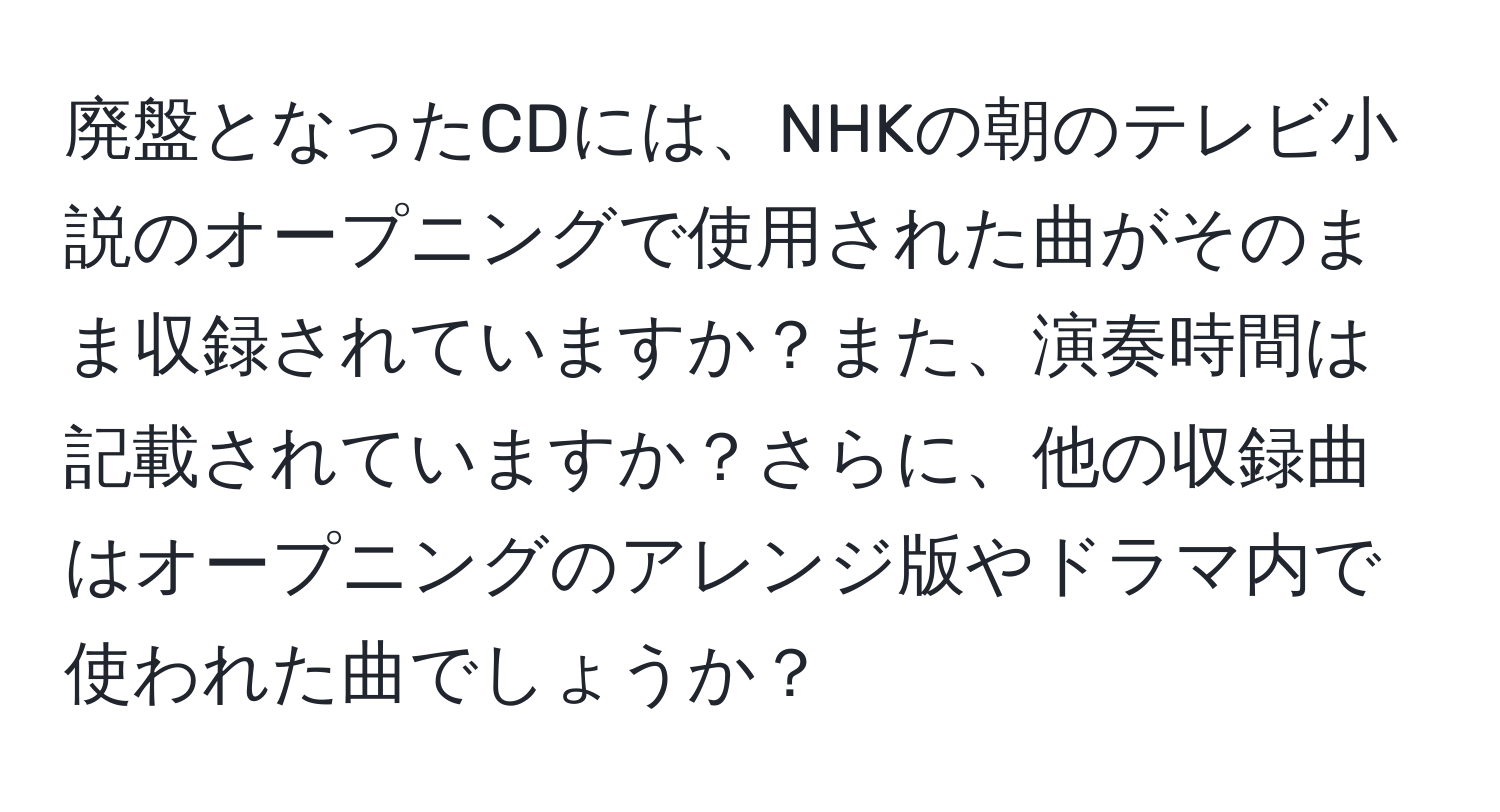 廃盤となったCDには、NHKの朝のテレビ小説のオープニングで使用された曲がそのまま収録されていますか？また、演奏時間は記載されていますか？さらに、他の収録曲はオープニングのアレンジ版やドラマ内で使われた曲でしょうか？