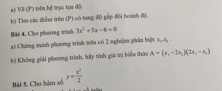 Vẽ (P) trên hệ trục tọa độ. 
b) Tìm các điểm trên (P) có tung độ gấp đôi hoành độ. 
Bài 4. Cho phương trình 3x^2+5x-6=0
a) Chứng minh phương trình trên có 2 nghiệm phân biệt x_1, x_2. 
b) Không giải phương trình, hãy tính giá trị biểu thức A=(x_1-2x_2)(2x_1-x_2)
Bài 5. Cho hàm số y= x^2/2 