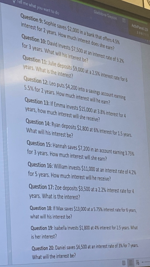 ell me what you want to do 238 71 1 
Gladstone Greyson a MivPand "3. 
Question 9: Sophie saves $2,000 in a bank that offers 4.5%
interest for 2 years. How much interest does she earn 
Question 10: David invests $7,500 at an interest rate of 3 2
for 3 years. What will his interest be? 
Question 11: Julie deposits $9,000 at a 2.5% interest rate for
years. What is the interest? 
Question 12: Leo puts $4,200 into a savings account earning
5.5% for 2 years. How much interest will he ear? 
Question 13: If Emma invests $15,000 at 3.8% interest for 4
years, how much interest will she receive? 
Question 14: Ryan deposits $2,800 at 6% interest for 1.5 years
What will his interest be? 
Question 15: Hannah saves $7,200 in an account earning 3.75%
for 3 years. How much interest will she earn? 
Question 16: William invests $11,000 at an interest rate of 4.2%
for 5 years. How much interest will he receive? 
Question 17: Zoe deposits $3,500 at a 2.2% interest rate for 4
years. What is the interest? 
Question 18: If Max saves $13,000 at a 5.75% interest rate for 6 years, 
what will his interest be? 
Question 19: Isabella invests $1,800 at 4% interest for 2.5 years. What 
is her interest? 
Question 20: Daniel saves $6,500 at an interest rate of 3% for 7 years. 
What will the interest be?