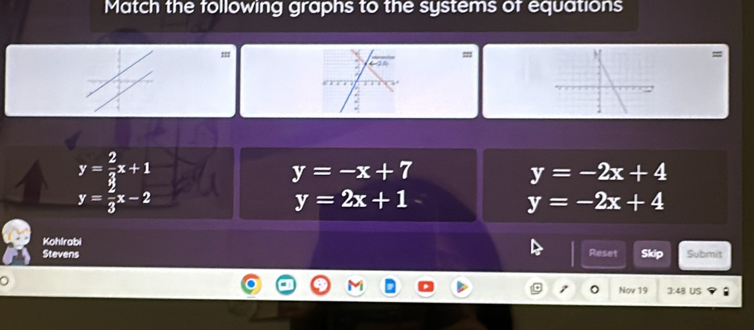 Match the following graphs to the systems of equations
111=
y= 2/3 x+1
y=-x+7
y=-2x+4
y= 2/3 x-2
y=2x+1
y=-2x+4
Kohlrabi
Stevens Reset Skip Submit
。
Nov 19 3:48 US