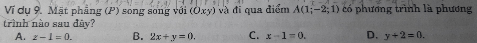 Ví dụ 9. Mặt phẳng (P) song song với (Oxy) và đi qua điểm A(1;-2;1) có phương trình là phương
trình nào sau đây?
A. z-1=0. B. 2x+y=0. C. x-1=0. D. y+2=0.