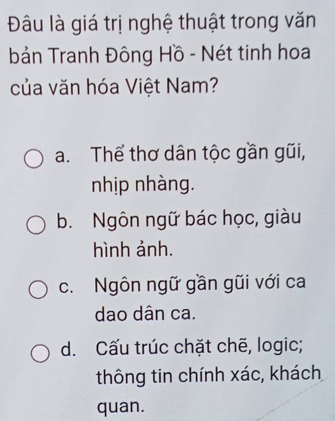 Đâu là giá trị nghệ thuật trong văn
bản Tranh Đông Hồ - Nét tinh hoa
của văn hóa Việt Nam?
a. Thể thơ dân tộc gần gũi,
nhịp nhàng.
b. Ngôn ngữ bác học, giàu
hình ảnh.
c. Ngôn ngữ gần gũi với ca
dao dân ca.
d. Cấu trúc chặt chẽ, logic;
thông tin chính xác, khách
quan.