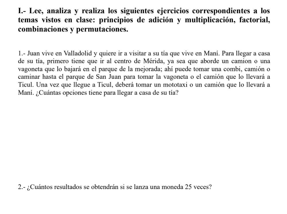 Lee, analiza y realiza los siguientes ejercicios correspondientes a los 
temas vistos en clase: principios de adición y multiplicación, factorial, 
combinaciones y permutaciones. 
1.- Juan vive en Valladolid y quiere ir a visitar a su tía que vive en Maní. Para llegar a casa 
de su tía, primero tiene que ir al centro de Mérida, ya sea que aborde un camion o una 
vagoneta que lo bajará en el parque de la mejorada; ahí puede tomar una combi, camión o 
caminar hasta el parque de San Juan para tomar la vagoneta o el camión que lo llevará a 
Ticul. Una vez que llegue a Ticul, deberá tomar un mototaxi o un camión que lo llevará a 
Maní. ¿Cuántas opciones tiene para llegar a casa de su tía? 
2.- ¿Cuántos resultados se obtendrán si se lanza una moneda 25 veces?