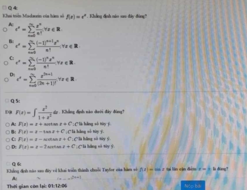 Khai triển Maclaurin của hàm số f(x)=e^x. Khẳng định nào sau đây đúng?
A: e^x=sumlimits _(n=0)^(∈fty) x^n/n! forall x∈ R.
B: e^x=sumlimits _(n=0)^Nfrac (-1)^n+1x^nn!forall x∈ R.
C: e^x=sumlimits _(n=0)^nfrac (-1)^nx^nn!forall x∈ R.
D: c^x=sumlimits _(n=0)^N (x^(2n+1))/(2n+1)! forall x∈ R. 
Q 5:
Đ F(x)=∈t  x^2/1+x^2 dx. Khẳng định nào dưới đây đũng?
A: F(x)=x+arct an z+C; Clà hãng số tùy ý.
B: F(x)=x-tan x+C; C là hãng số tùy ý.
C: F(x)=x-arctan x+C; Clà hãng sô tùy ý.
D: F(x)=x-2 aretan x+C; C là hǎng số tùy ý.
Q 6:
Khẳng định nào sau đây về khai triển thành chuỗi Taylor của hàm số f(x)=sin x tại lân cận điểm x=frac x là dùng?
A:
Thời gian còn lại: 01:12:06 Nộp bài