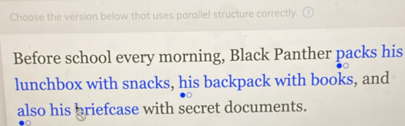 Choose the version below that uses parallel structure correctly. ₹ 
Before school every morning, Black Panther packs his 
lunchbox with snacks, his backpack with books, and 
also his briefcase with secret documents.