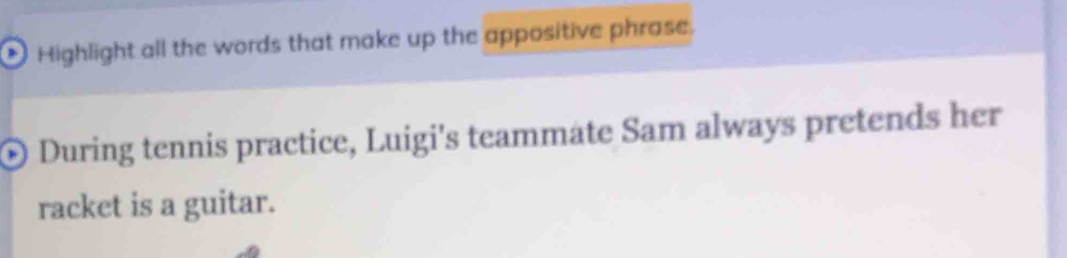 Highlight all the words that make up the appositive phrase. 
© During tennis practice, Luigi's teammate Sam always pretends her 
racket is a guitar.