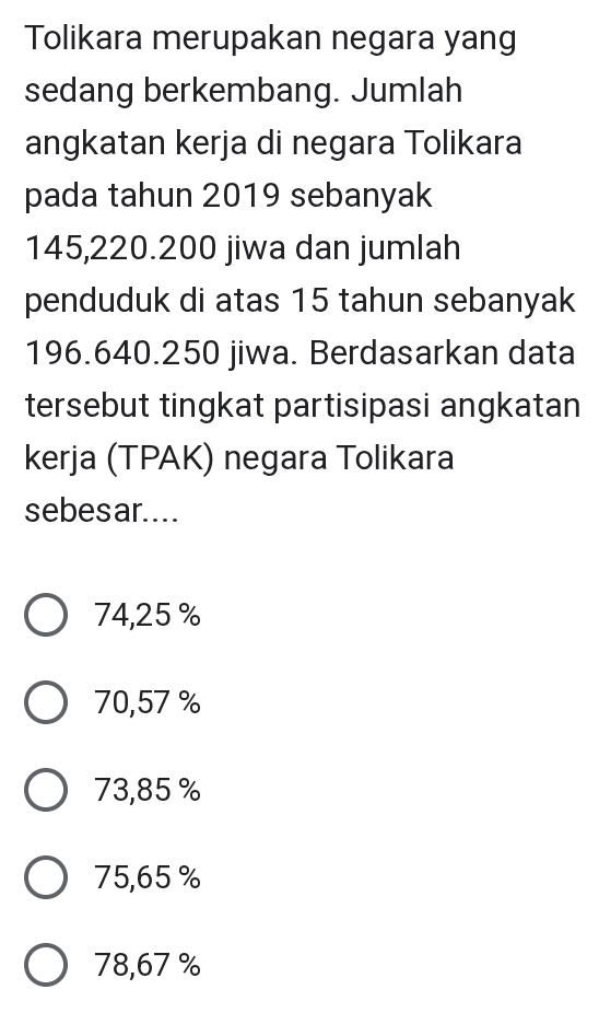 Tolikara merupakan negara yang
sedang berkembang. Jumlah
angkatan kerja di negara Tolikara
pada tahun 2019 sebanyak
145,220.200 jiwa dan jumlah
penduduk di atas 15 tahun sebanyak
196.640.250 jiwa. Berdasarkan data
tersebut tingkat partisipasi angkatan
kerja (TPAK) negara Tolikara
sebesar....
74,25 %
70,57 %
73,85 %
75,65 %
78,67 %