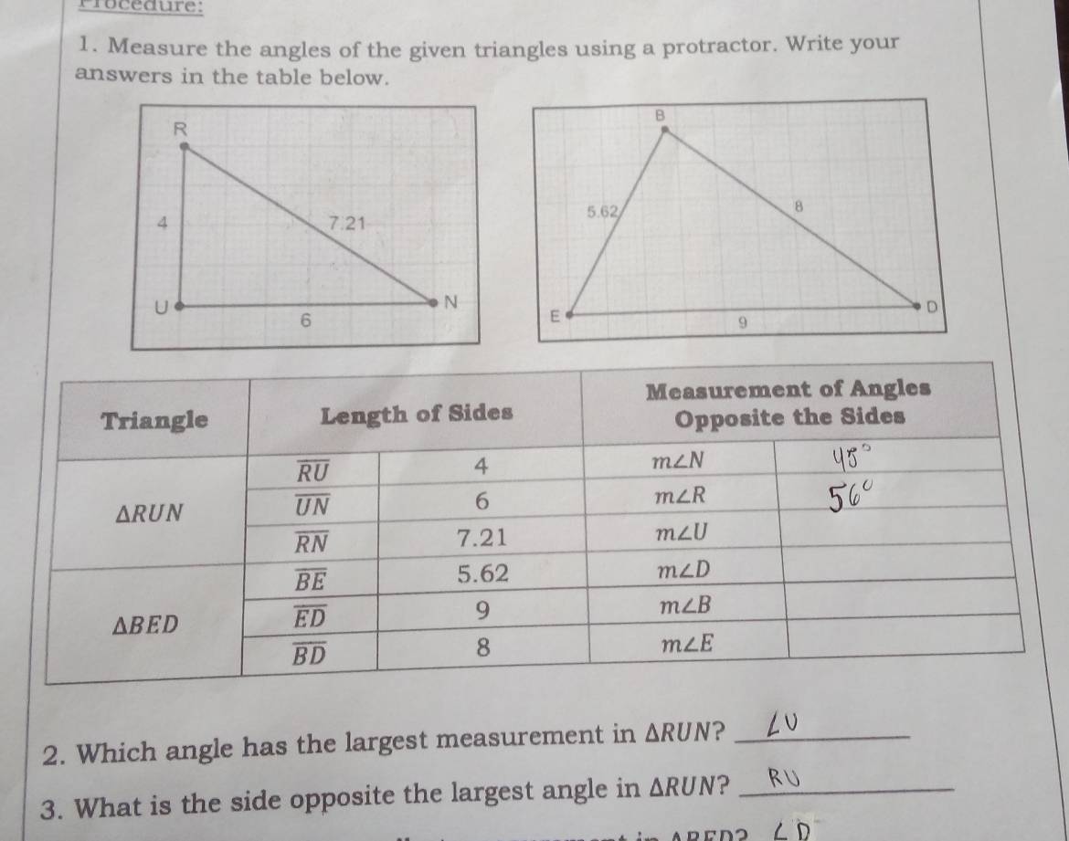 Frocedure: 
1. Measure the angles of the given triangles using a protractor. Write your 
answers in the table below. 
Measurement of Angles 
Triangle Length of Sides 
Opposite the Sides
overline RU
4
m∠ N
△ RUN
overline UN
6
m∠ R
overline RN 7.21 m∠ U
overline BE 5.62 m∠ D
m∠ B
△ BED
overline ED
9
overline BD
8
m∠ E
2. Which angle has the largest measurement in △ RUN ?_ 
3. What is the side opposite the largest angle in △ RUN ?_
∠ D