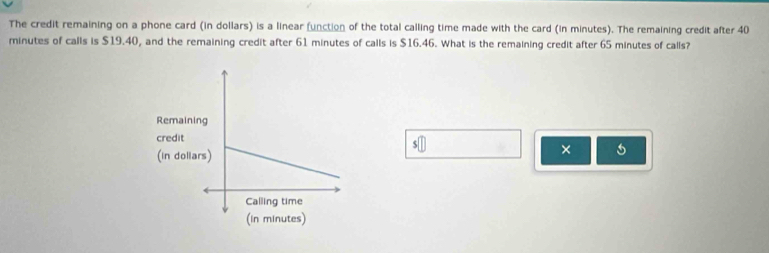 The credit remaining on a phone card (in dollars) is a linear (unction of the total calling time made with the card (in minutes). The remaining credit after 40
minutes of calls is $19.40, and the remaining credit after 61 minutes of calls is $16.46. What is the remaining credit after 65 minutes of calls? 
×