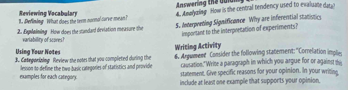 Answering the Guium, 
Reviewing Vocabulary 
1. Defining What does the term normal curve mean? 4. Andlyzing How is the central tendency used to evaluate data? 
2. Explaining How does the standard deviation measure the 5. Interpreting Significance Why are inferential statistics 
important to the interpretation of experiments? 
variability of scores? 
Using Your Notes Writing Activity 
3. Categorizing Review the notes that you completed during the 6. Argument Consider the following statement: “Correlation implies 
lesson to define the two basic categories of statistics and provide causation." Write a paragraph in which you argue for or against this 
examples for each category. statement. Give specific reasons for your opinion. In your writing, 
include at least one example that supports your opinion.