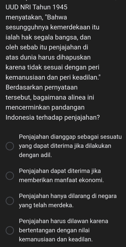 UUD NRI Tahun 1945
menyatakan, "Bahwa
sesungguhnya kemerdekaan itu
ialah hak segala bangsa, dan
oleh sebab itu penjajahan di
atas dunia harus dihapuskan
karena tidak sesuai dengan peri
kemanusiaan dan peri keadilan."
Berdasarkan pernyataan
tersebut, bagaimana alinea ini
mencerminkan pandangan
Indonesia terhadap penjajahan?
Penjajahan dianggap sebagai sesuatu
yang dapat diterima jika dilakukan
dengan adil.
Penjajahan dapat diterima jika
memberikan manfaat ekonomi.
Penjajahan hanya dilarang di negara
yang telah merdeka.
Penjajahan harus dilawan karena
bertentangan dengan nilai
kemanusiaan dan keadilan.