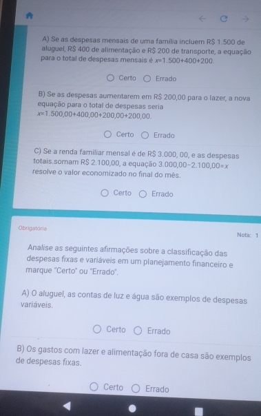 Se as despesas mensais de uma família incluem R$ 1.500 de
aluguel, R$ 400 de alimentação e R$ 200 de transporte, a equação
para o total de despesas mensais é x=1.500+400+200.
Certo Errado
B) Se as despesas aumentarem em R$ 200,00 para o lazer, a nova
equação para o total de despesas seria
x=1.500,00+400,00+200,00+200,00.
Certo Errado
C) Se a renda familiar mensal é de R$ 3.000, 00, e as despesas
totais somam R$ 2.100,00, a equação 3. 000,00-2.100,00=x
resolve o valor economizado no final do mês.
Certo Errado
Obrigatória Nota: 1
Analise as seguintes afirmações sobre a classificação das
despesas fixas e variáveis em um planejamento financeiro e
marque ''Certo'' ou ''Errado'.
A) O aluguel, as contas de luz e água são exemplos de despesas
variáveis.
Certo Errado
B) Os gastos com lazer e alimentação fora de casa são exemplos
de despesas fixas.
Certo Errado