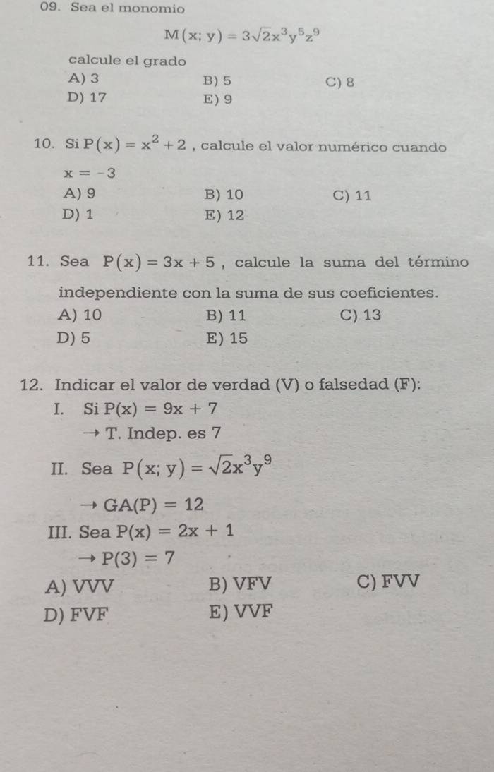 Sea el monomio
M(x;y)=3sqrt(2)x^3y^5z^9
calcule el grado
A) 3 B) 5 C) 8
D) 17 E 9
10. Si P(x)=x^2+2 , calcule el valor numérico cuando
x=-3
A) 9 B) 10 C) 11
D) 1 E) 12
11. Sea P(x)=3x+5 , calcule la suma del término
independiente con la suma de sus coeficientes.
A) 10 B) 11 C) 13
D) 5 E) 15
12. Indicar el valor de verdad (V) o falsedad (F):
I. Si P(x)=9x+7
→ T. Indep. es 7
II. Sea P(x;y)=sqrt(2)x^3y^9
GA(P)=12
III. Sea P(x)=2x+1
to P(3)=7
A) VVV B) VFV C) FVV
D) FVF E) VVF