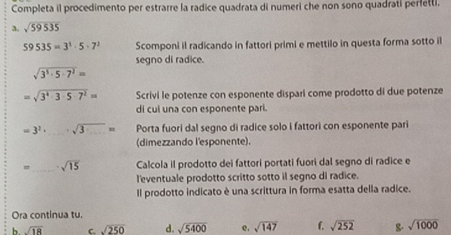 Completa il procedimento per estrarre la radice quadrata di numeri che non sono quadrati perfettl. 
a. sqrt(59535)
59535=3^1· 5· 7^2 Scomponi il radicando in fattori primi e mettilo in questa forma sotto il 
segno di radice.
sqrt(3^5· 5· 7^2)=
=sqrt(3^4· 3· 5· 7^2)= Scrivi le potenze con esponente dispari come prodotto di due potenze 
di cui una con esponente pari.
=3^2· _ · sqrt(3)= Porta fuori dal segno di radice solo i fattori con esponente pari 
(dimezzando l'esponente). 
=_ sqrt(15) Calcola il prodotto dei fattori portati fuori dal segno di radice e 
l'eventuale prodotto scritto sotto il segno di radice. 
Il prodotto indicato è una scrittura in forma esatta della radice. 
Ora continua tu. 
b. sqrt(18) C. sqrt(250) d. sqrt(5400) e, sqrt(147) f. sqrt(252) g sqrt(1000)