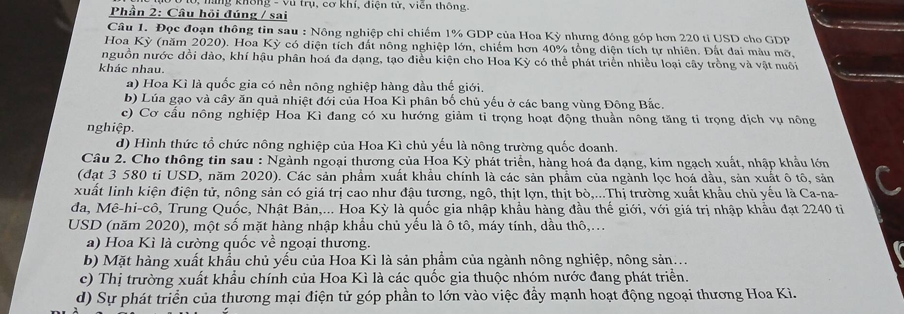 lang không - vũ trụ, cơ khí, diện tử, viễn thông.
Phần 2: Câu hỏi đúng / sai
Câu 1. Đọc đoạn thông tin sau : Nông nghiệp chỉ chiếm 1% GDP của Hoa Kỳ nhưng đóng góp hơn 220 tỉ USD cho GDP
Hoa Kỳ (năm 2020). Hoa Kỳ có diện tích đất nông nghiệp lớn, chiếm hơn 40% tổng diện tích tự nhiên. Đất đai màu mỡ,
nguồn nước dồi dào, khí hậu phân hoá đa dạng, tạo điều kiện cho Hoa Kỳ có thể phát triển nhiều loại cây trồng và vật nuôi
khác nhau.
a) Hoa Kì là quốc gia có nền nông nghiệp hàng đầu thế giới.
b) Lúa gạo và cây ăn quả nhiệt đới của Hoa Kì phân bố chủ yếu ở các bang vùng Đông Bắc.
c) Cơ cấu nông nghiệp Hoa Kì đang có xu hướng giảm tỉ trọng hoạt động thuần nông tăng ti trọng dịch vụ nông
nghiệp.
d) Hình thức tổ chức nông nghiệp của Hoa Kì chủ yếu là nông trường quốc doanh.
Câu 2. Cho thông tin sau : Ngành ngoại thương của Hoa Kỳ phát triển, hàng hoá đa dạng, kim ngạch xuất, nhập khẩu lớn
(đạt 3 580 ti USD, năm 2020). Các sản phẩm xuất khẩu chính là các sản phẩm của ngành lọc hoá dầu, sản xuất ô tô, sản
xuất linh kiện điện tử, nông sản có giá trị cao như đậu tương, ngô, thịt lợn, thịt bò,...Thị trường xuất khẩu chủ yếu là Ca-na-
đa, Mê-hi-cô, Trung Quốc, Nhật Bản,... Hoa Kỳ là quốc gia nhập khẩu hàng đầu thế giới, với giá trị nhập khẩu đạt 2240 ti
USD (năm 2020), một số mặt hàng nhập khẩu chủ yếu là ô tô, máy tính, dầu thô,...
a) Hoa Kì là cường quốc về ngoại thương.
b) Mặt hàng xuất khẩu chủ yếu của Hoa Kì là sản phẩm của ngành nông nghiệp, nông sản...
c) Thị trường xuất khẩu chính của Hoa Kì là các quốc gia thuộc nhóm nước đang phát triển.
d) Sự phát triển của thương mại điện tử góp phần to lớn vào việc đẩy mạnh hoạt động ngoại thương Hoa Kì.