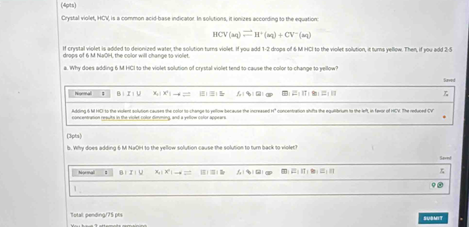 Crystal violet, HCV, is a common acid-base indicator. In solutions, it ionizes according to the equation:
HCV(aq)leftharpoons H^+(aq)+CV^-(aq)
If crystal violet is added to deionized water, the solution turns violet. If you add 1-2 drops of 6 M HCI to the violet solution, it turns yellow. Then, if you add 2-5
drops of 6 M NaOH, the color will change to violet. 
a. Why does adding 6 M HCI to the violet solution of crystal violet tend to cause the color to change to yellow? 
Saved 
Normal ; B I U X: 1 X^2|
Adding 6 M HCI to the violent solution causes the color to change to yellow because the increased H° concentration shifts the equilibrium to the left, in favor of HCV. The reduced CV 
concentration resuits in the violet color dimming, and a yellow color appears 
(3pts) 
b. Why does adding 6 M NaOH to the yellow solution cause the solution to turn back to violet? 
Saved 
Normal : B1I！ U X| X | -1 | q| | 
1 
Total: pending/75 pts 
SUBMIT