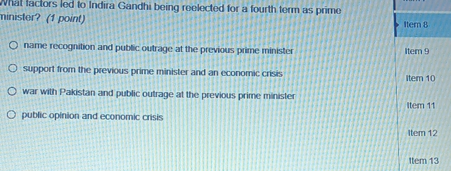 What factors led to Indira Gandhi being reelected for a fourth term as prime
minister? (1 point)
name recognition and public outrage at the previous prime minister
support from the previous prime minister and an economic crisis
war with Pakistan and public outrage at the previous prime minister
public opinion and economic crisis