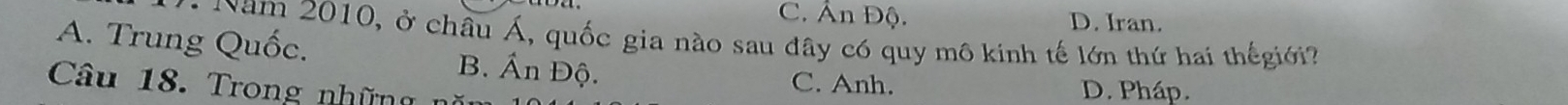 C. Ấn Độ. D. Iran.
Năm 2010, ở châu Á, quốc gia nào sau đây có quy mô kinh tế lớn thứ hai thếgiới
A. Trung Quốc. B. Ấn Độ.
Câu 18. Trong những
C. Anh. D. Pháp.