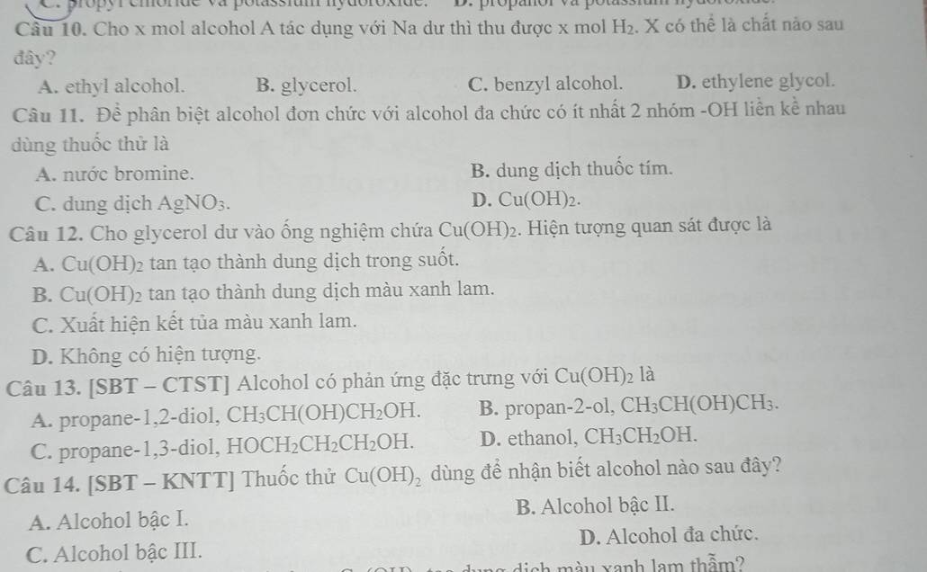 propyremórde va potassium nydoroxió
Câu 10. Cho x mol alcohol A tác dụng với Na dư thì thu được x mol H_2. X có thể là chất nào sau
đây?
A. ethyl alcohol. B. glycerol. C. benzyl alcohol. D. ethylene glycol.
Câu 11. Đề phân biệt alcohol đơn chức với alcohol đa chức có ít nhất 2 nhóm -OH liền kể nhau
dùng thuốc thử là
A. nước bromine. B. dung dịch thuốc tím.
D.
C. dung dịch Ag NO 3. Cu(OH)_2. 
Câu 12. Cho glycerol dư vào ống nghiệm chứa Cu(OH)_2. Hiện tượng quan sát được là
A. Cu(OH)_2 tan tạo thành dung dịch trong suốt.
B. Cu(OH) 2 tan tạo thành dung dịch màu xanh lam.
C. Xuất hiện kết tủa màu xanh lam.
D. Không có hiện tượng.
Câu 13. SB 3T - CTSTJ Alcohol có phản ứng đặc trưng với Cu(OH)_2 16
A. propane -1, 2 -diol, CH_3CH(OH)CH_2OH. B. propan 2-ol, CH_3CH(OH)CH_3.
C. propane -1, 3 -diol, HOCH_2CH_2CH_2OH. D. ethanol, CH_3CH_2OH. 
Câu 14. [SBT - KNTT] Thuốc thử Cu(OH)_2 dùng để nhận biết alcohol nào sau đây?
A. Alcohol bậc I. B. Alcohol bậc II.
C. Alcohol bậc III. D. Alcohol đa chức.
sh màu xanh lam thẫm?