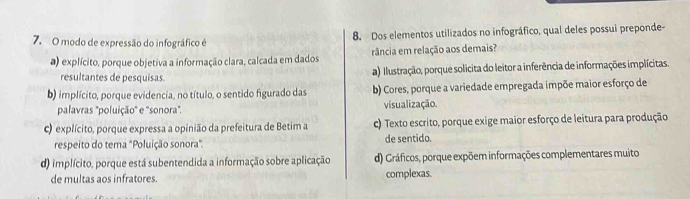 modo de expressão do infográfico é 8. Dos elementos utilizados no infográfico, qual deles possui preponde-
a) explícito, porque objetiva a informação clara, calcada em dados rância em relação aos demais?
resultantes de pesquisas. a) Illustração, porque solicita do leitor a inferência de informações implícitas.
b) implícito, porque evidencia, no título, o sentido figurado das b) Cores, porque a variedade empregada impõe maior esforço de
palavras ''poluição'' e ''sonora''. visualização.
c) explícito, porque expressa a opinião da prefeitura de Betim a c) Texto escrito, porque exige maior esforço de leitura para produção
respeito do tema "Poluição sonora". de sentido.
d) implícito, porque está subentendida a informação sobre aplicação d) Gráficos, porque expõem informações complementares muito
de multas aos infratores. complexas.