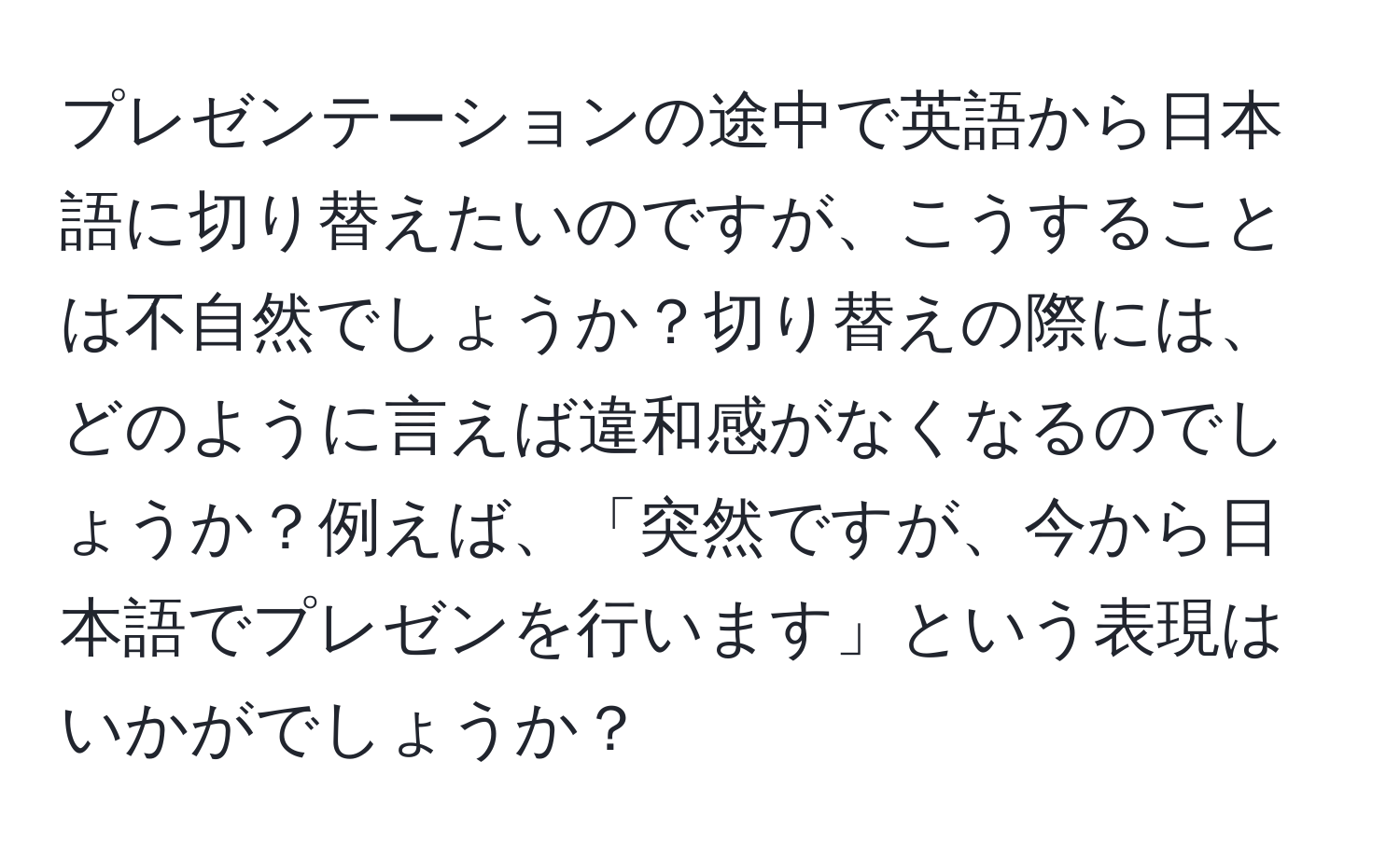 プレゼンテーションの途中で英語から日本語に切り替えたいのですが、こうすることは不自然でしょうか？切り替えの際には、どのように言えば違和感がなくなるのでしょうか？例えば、「突然ですが、今から日本語でプレゼンを行います」という表現はいかがでしょうか？